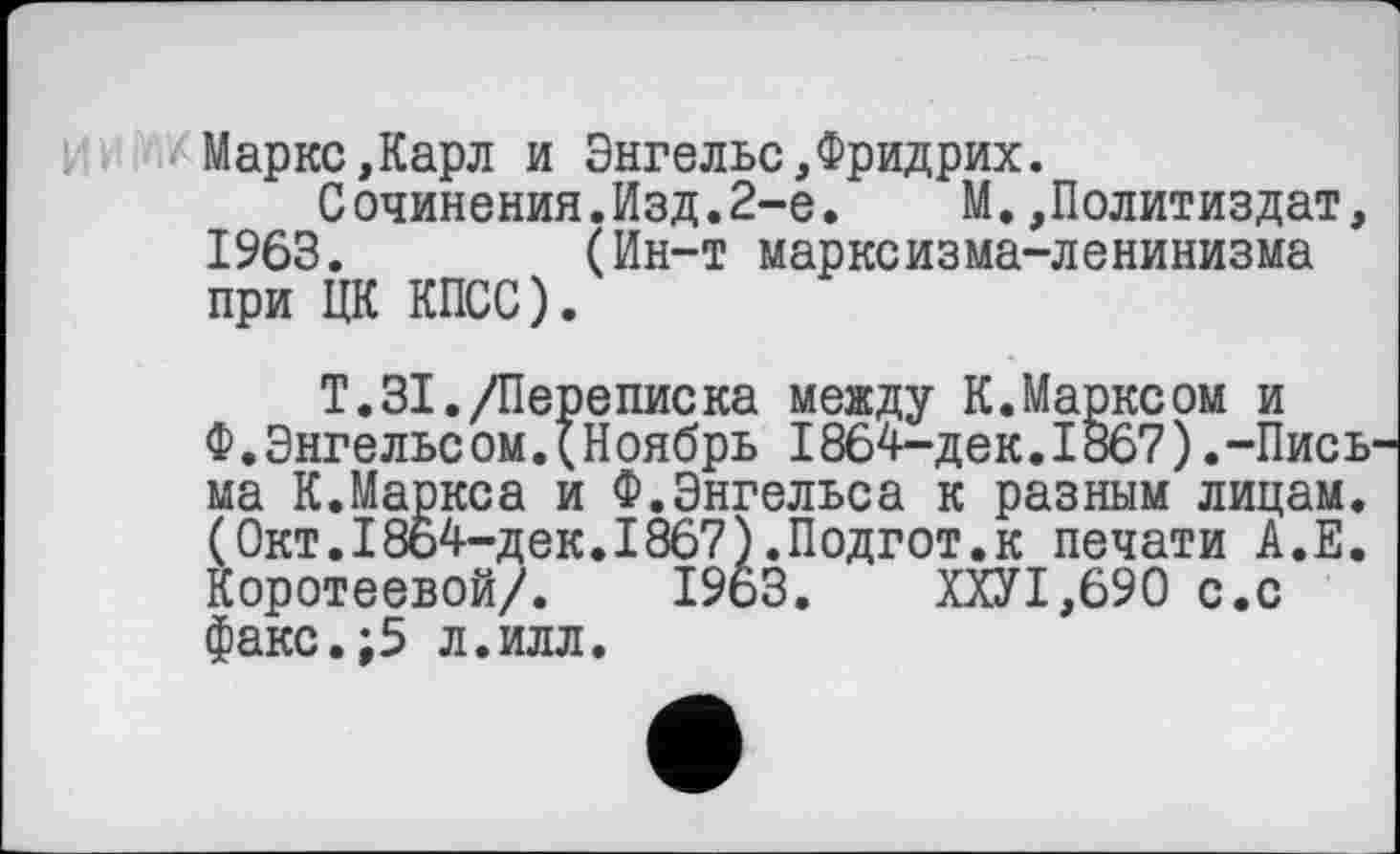 ﻿Маркс,Карл и Энгельс,Фридрих.
Сочинения.Изд.2-е. М.,Политиздат, 1963. (Ин-т марксизма-ленинизма при ЦК КПСС).
Т.31./Переписка между К.Марксом и Ф.Энгельсом.(Ноябрь 1864-дек.1867).-Пись ма К.Маркса и Ф.Энгельса к разным лицам. (Окт.I864-дек.I867).Подгот.к печати А.Е. Коротеевой/. 19ьЗ.	ХХУ1,690 с.с
факс.;5 л.илл.